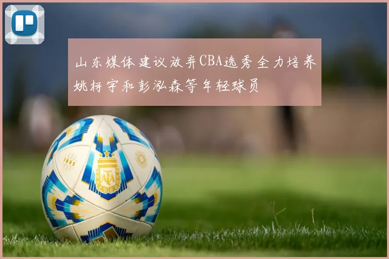 山东媒体建议放弃CBA选秀全力培养姚柯宇和彭泓森等年轻球员
