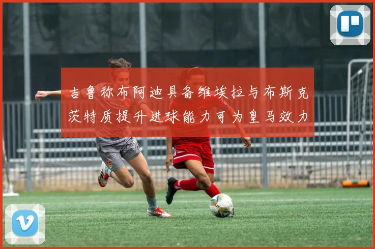吉鲁称布阿迪具备维埃拉与布斯克茨特质提升进球能力可为皇马效力