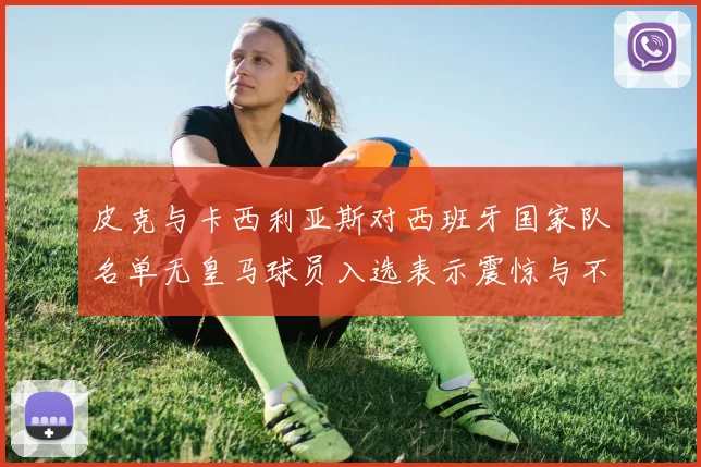 皮克与卡西利亚斯对西班牙国家队名单无皇马球员入选表示震惊与不解