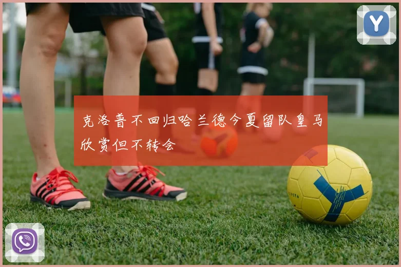 克洛普不回归哈兰德今夏留队皇马欣赏但不转会